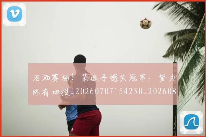 泪洒赛场！某选手憾失冠军，努力终有回报_20260707154250_20260801173828
