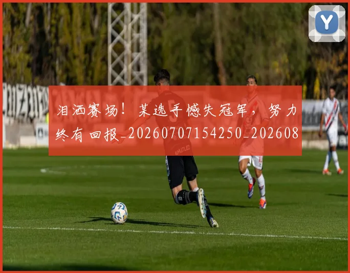 泪洒赛场！某选手憾失冠军，努力终有回报_20260707154250_20260801173828